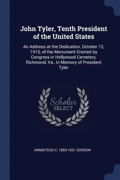 Обложка книги John Tyler, Tenth President of the United States. An Address at the Dedication, October 12, 1915, of the Monument Erected by Congress in Hollywood Cemetery, Richmond, Va., in Memory of President Tyler, Armistead C. 1855-1931 Gordon