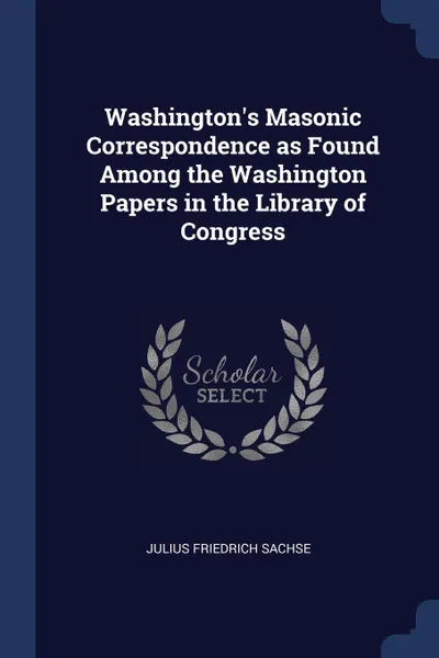 Обложка книги Washington's Masonic Correspondence as Found Among the Washington Papers in the Library of Congress, Julius Friedrich Sachse