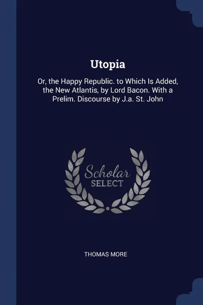 Обложка книги Utopia. Or, the Happy Republic. to Which Is Added, the New Atlantis, by Lord Bacon. With a Prelim. Discourse by J.a. St. John, Thomas More