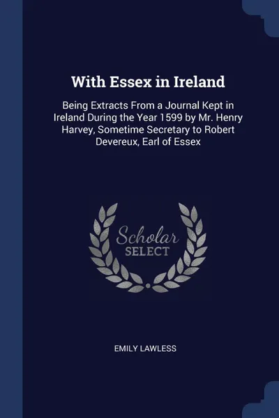 Обложка книги With Essex in Ireland. Being Extracts From a Journal Kept in Ireland During the Year 1599 by Mr. Henry Harvey, Sometime Secretary to Robert Devereux, Earl of Essex, Emily Lawless