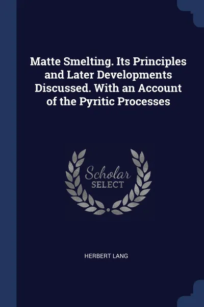 Обложка книги Matte Smelting. Its Principles and Later Developments Discussed. With an Account of the Pyritic Processes, Herbert Lang