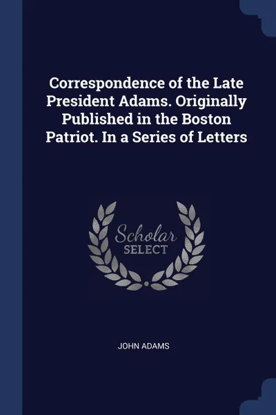Обложка книги Correspondence of the Late President Adams. Originally Published in the Boston Patriot. In a Series of Letters, John Adams