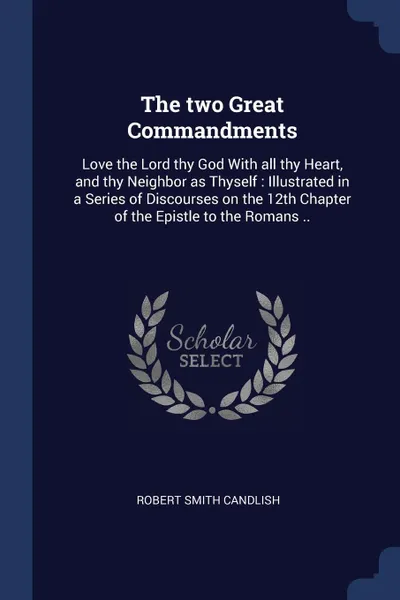 Обложка книги The two Great Commandments. Love the Lord thy God With all thy Heart, and thy Neighbor as Thyself : Illustrated in a Series of Discourses on the 12th Chapter of the Epistle to the Romans .., Robert Smith Candlish