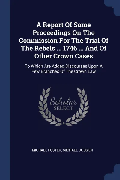 Обложка книги A Report Of Some Proceedings On The Commission For The Trial Of The Rebels ... 1746 ... And Of Other Crown Cases. To Which Are Added Discourses Upon A Few Branches Of The Crown Law, Michael Foster, Michael Dodson