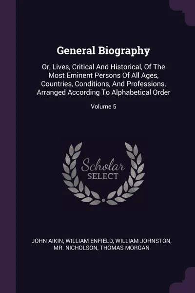 Обложка книги General Biography. Or, Lives, Critical And Historical, Of The Most Eminent Persons Of All Ages, Countries, Conditions, And Professions, Arranged According To Alphabetical Order; Volume 5, John Aikin, William Enfield, William Johnston