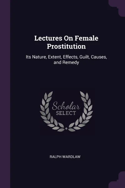 Обложка книги Lectures On Female Prostitution. Its Nature, Extent, Effects, Guilt, Causes, and Remedy, Ralph Wardlaw