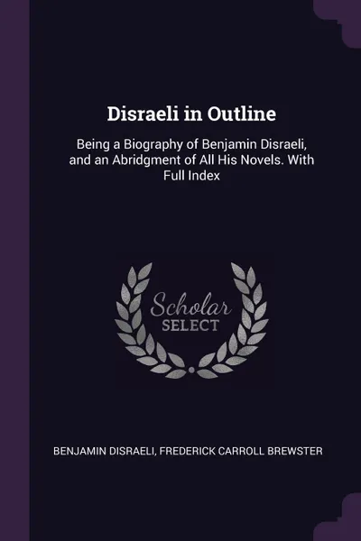 Обложка книги Disraeli in Outline. Being a Biography of Benjamin Disraeli, and an Abridgment of All His Novels. With Full Index, Benjamin Disraeli, Frederick Carroll Brewster