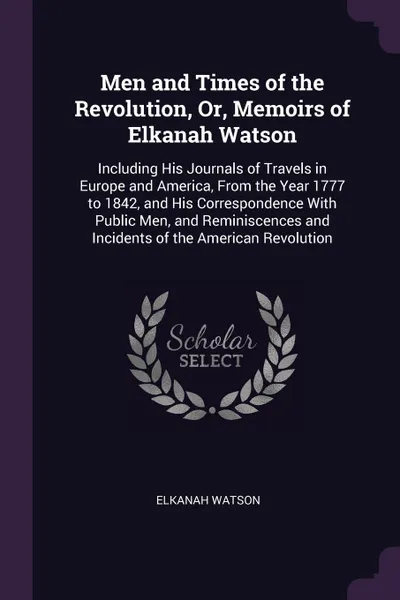 Обложка книги Men and Times of the Revolution, Or, Memoirs of Elkanah Watson. Including His Journals of Travels in Europe and America, From the Year 1777 to 1842, and His Correspondence With Public Men, and Reminiscences and Incidents of the American Revolution, Elkanah Watson