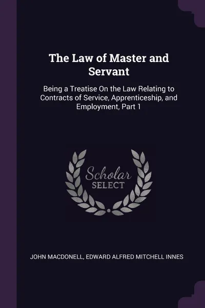 Обложка книги The Law of Master and Servant. Being a Treatise On the Law Relating to Contracts of Service, Apprenticeship, and Employment, Part 1, John Macdonell, Edward Alfred Mitchell Innes