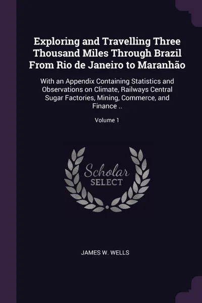 Обложка книги Exploring and Travelling Three Thousand Miles Through Brazil From Rio de Janeiro to Maranhao. With an Appendix Containing Statistics and Observations on Climate, Railways Central Sugar Factories, Mining, Commerce, and Finance ..; Volume 1, James W. Wells