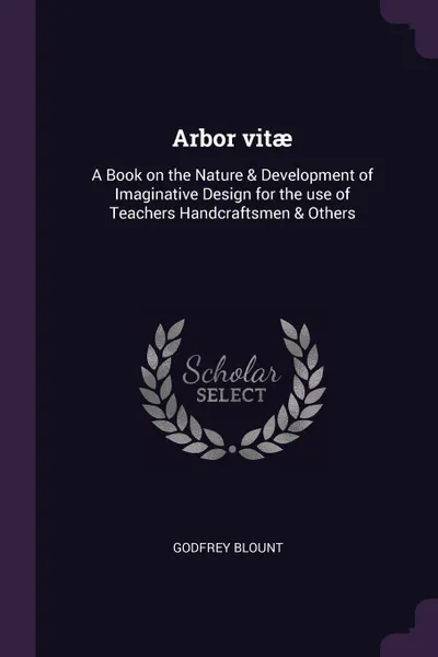 Обложка книги Arbor vitae. A Book on the Nature & Development of Imaginative Design for the use of Teachers Handcraftsmen & Others, Godfrey Blount