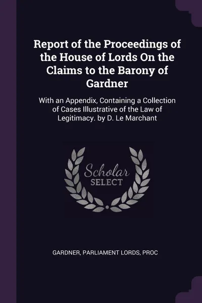 Обложка книги Report of the Proceedings of the House of Lords On the Claims to the Barony of Gardner. With an Appendix, Containing a Collection of Cases Illustrative of the Law of Legitimacy. by D. Le Marchant, Gardner