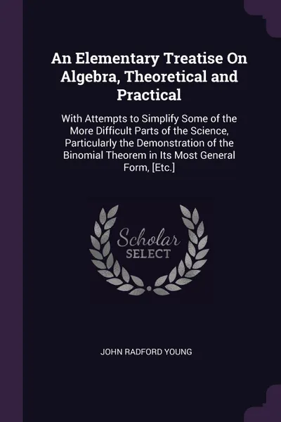 Обложка книги An Elementary Treatise On Algebra, Theoretical and Practical. With Attempts to Simplify Some of the More Difficult Parts of the Science, Particularly the Demonstration of the Binomial Theorem in Its Most General Form, .Etc.., John Radford Young
