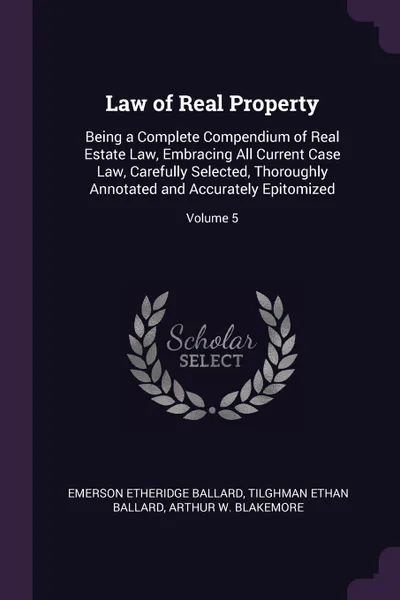 Обложка книги Law of Real Property. Being a Complete Compendium of Real Estate Law, Embracing All Current Case Law, Carefully Selected, Thoroughly Annotated and Accurately Epitomized; Volume 5, Emerson Etheridge Ballard, Tilghman Ethan Ballard, Arthur W. Blakemore