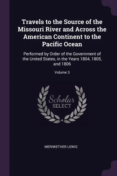 Обложка книги Travels to the Source of the Missouri River and Across the American Continent to the Pacific Ocean. Performed by Order of the Government of the United States, in the Years 1804, 1805, and 1806; Volume 3, Meriwether Lewis