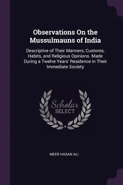 Обложка книги Observations On the Mussulmauns of India. Descriptive of Their Manners, Customs, Habits, and Religious Opinions. Made During a Twelve Years' Residence in Their Immediate Society, Meer Hasan Ali