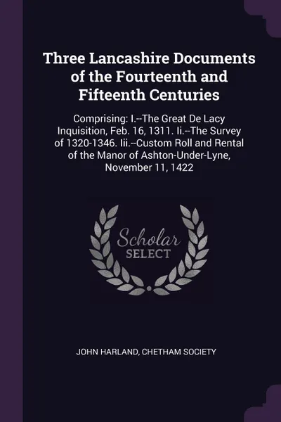 Обложка книги Three Lancashire Documents of the Fourteenth and Fifteenth Centuries. Comprising: I.--The Great De Lacy Inquisition, Feb. 16, 1311. Ii.--The Survey of 1320-1346. Iii.--Custom Roll and Rental of the Manor of Ashton-Under-Lyne, November 11, 1422, John Harland