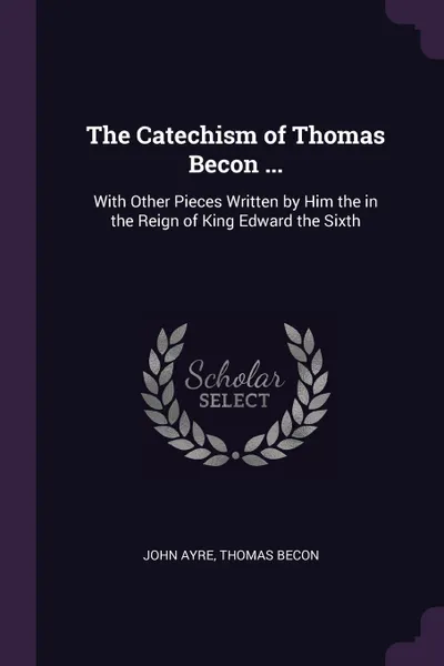 Обложка книги The Catechism of Thomas Becon ... With Other Pieces Written by Him the in the Reign of King Edward the Sixth, John Ayre, Thomas Becon