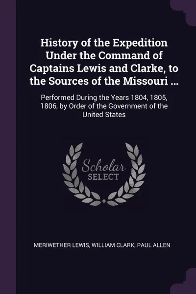 Обложка книги History of the Expedition Under the Command of Captains Lewis and Clarke, to the Sources of the Missouri ... Performed During the Years 1804, 1805, 1806, by Order of the Government of the United States, Meriwether Lewis, William Clark, Paul Allen