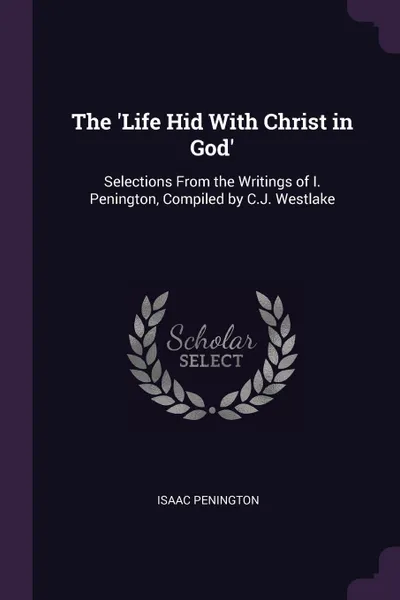 Обложка книги The 'Life Hid With Christ in God'. Selections From the Writings of I. Penington, Compiled by C.J. Westlake, Isaac Penington