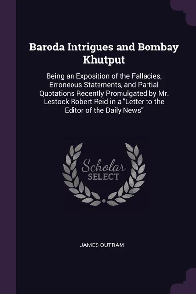 Обложка книги Baroda Intrigues and Bombay Khutput. Being an Exposition of the Fallacies, Erroneous Statements, and Partial Quotations Recently Promulgated by Mr. Lestock Robert Reid in a 