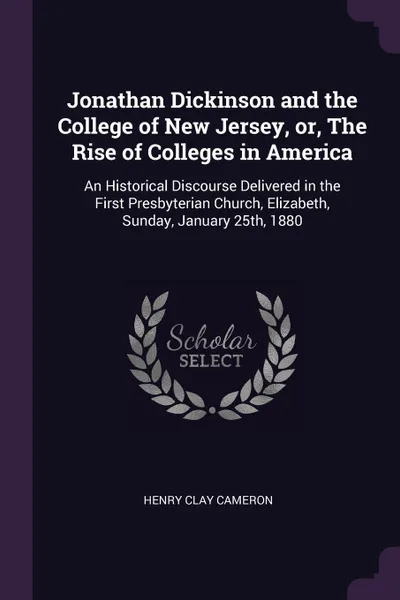 Обложка книги Jonathan Dickinson and the College of New Jersey, or, The Rise of Colleges in America. An Historical Discourse Delivered in the First Presbyterian Church, Elizabeth, Sunday, January 25th, 1880, Henry Clay Cameron