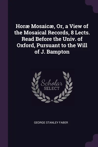 Обложка книги Horae Mosaicae, Or, a View of the Mosaical Records, 8 Lects. Read Before the Univ. of Oxford, Pursuant to the Will of J. Bampton, George Stanley Faber