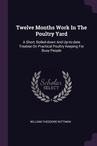 Обложка книги Twelve Months Work In The Poultry Yard. A Short, Boiled-down And Up-to-date Treatise On Practical Poultry Keeping For Busy People, William Theodore Wittman