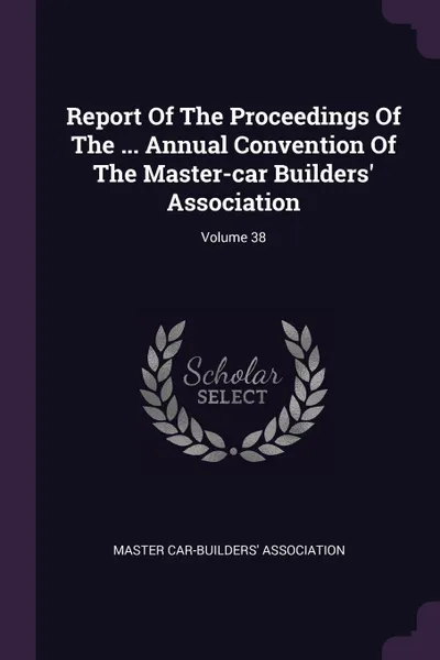 Обложка книги Report Of The Proceedings Of The ... Annual Convention Of The Master-car Builders' Association; Volume 38, Master Car-Builders' Association