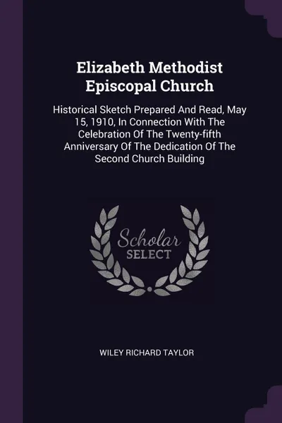 Обложка книги Elizabeth Methodist Episcopal Church. Historical Sketch Prepared And Read, May 15, 1910, In Connection With The Celebration Of The Twenty-fifth Anniversary Of The Dedication Of The Second Church Building, Wiley Richard Taylor