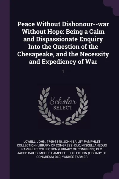 Обложка книги Peace Without Dishonour--war Without Hope. Being a Calm and Dispassionate Enquiry Into the Question of the Chesapeake, and the Necessity and Expediency of War: 1, John Lowell, John Bailey Pamphlet Collection DLC, Miscellaneous Pamphlet Collection DLC