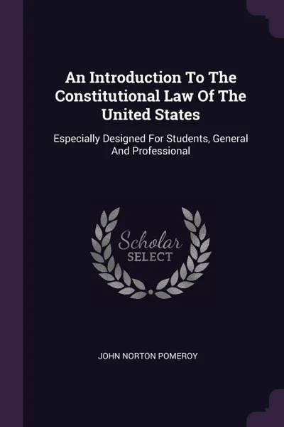 Обложка книги An Introduction To The Constitutional Law Of The United States. Especially Designed For Students, General And Professional, John Norton Pomeroy