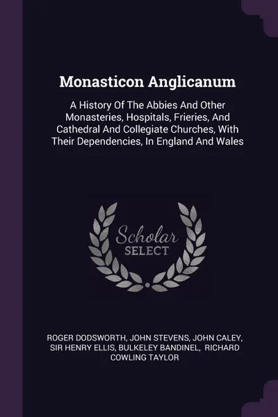 Обложка книги Monasticon Anglicanum. A History Of The Abbies And Other Monasteries, Hospitals, Frieries, And Cathedral And Collegiate Churches, With Their Dependencies, In England And Wales, Roger Dodsworth, John Stevens, John Caley