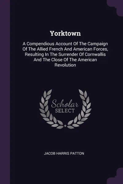 Обложка книги Yorktown. A Compendious Account Of The Campaign Of The Allied French And American Forces, Resulting In The Surrender Of Cornwallis And The Close Of The American Revolution, Jacob Harris Patton