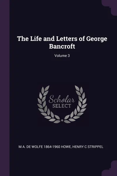 Обложка книги The Life and Letters of George Bancroft; Volume 3, M A. De Wolfe 1864-1960 Howe, Henry C Strippel