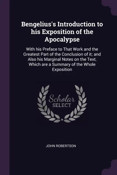 Обложка книги Bengelius's Introduction to his Exposition of the Apocalypse. With his Preface to That Work and the Greatest Part of the Conclusion of it; and Also his Marginal Notes on the Text, Which are a Summary of the Whole Exposition, John Robertson