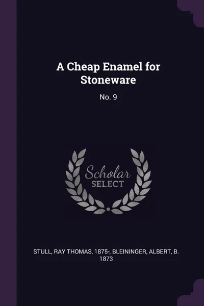 Обложка книги A Cheap Enamel for Stoneware. No. 9, Ray Thomas Stull, Albert Bleininger