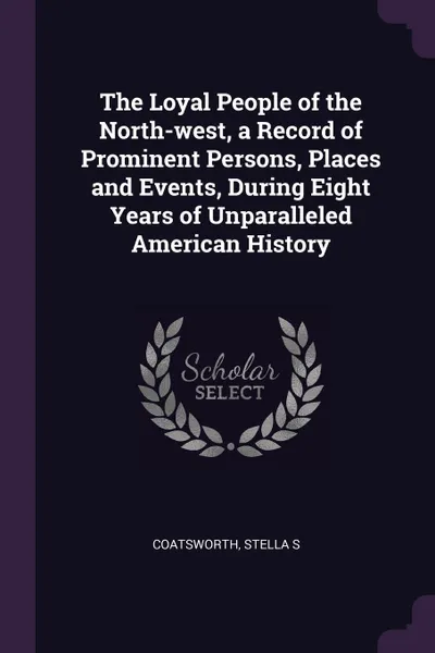 Обложка книги The Loyal People of the North-west, a Record of Prominent Persons, Places and Events, During Eight Years of Unparalleled American History, Stella S Coatsworth