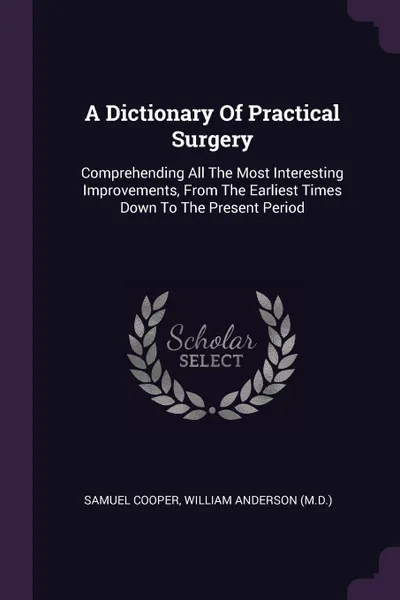 Обложка книги A Dictionary Of Practical Surgery. Comprehending All The Most Interesting Improvements, From The Earliest Times Down To The Present Period, Samuel Cooper