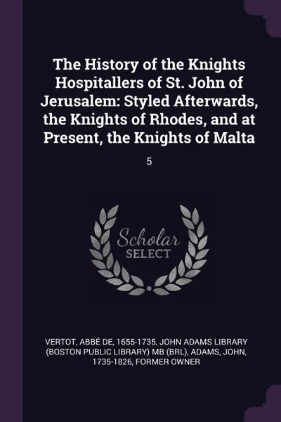 Обложка книги The History of the Knights Hospitallers of St. John of Jerusalem. Styled Afterwards, the Knights of Rhodes, and at Present, the Knights of Malta: 5, abbé de Vertot, John Adams