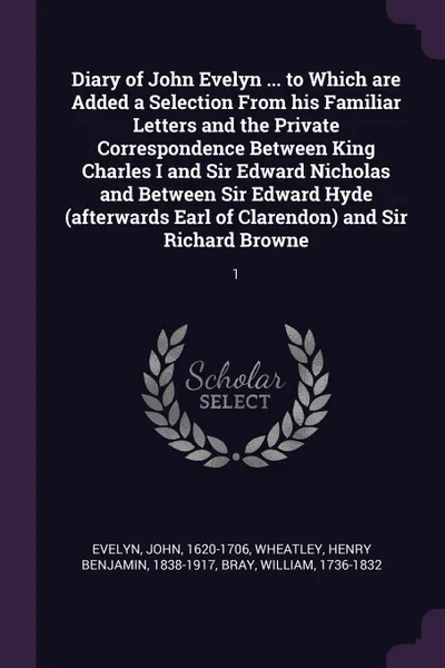 Обложка книги Diary of John Evelyn ... to Which are Added a Selection From his Familiar Letters and the Private Correspondence Between King Charles I and Sir Edward Nicholas and Between Sir Edward Hyde (afterwards Earl of Clarendon) and Sir Richard Browne. 1, John Evelyn, Henry Benjamin Wheatley, William Bray