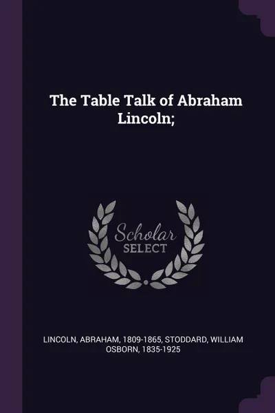 Обложка книги The Table Talk of Abraham Lincoln;, Abraham Lincoln, William Osborn Stoddard