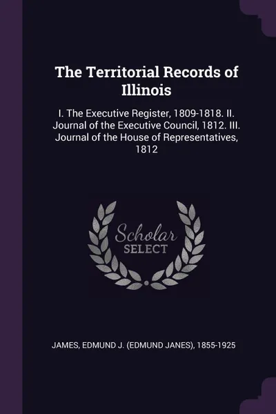 Обложка книги The Territorial Records of Illinois. I. The Executive Register, 1809-1818. II. Journal of the Executive Council, 1812. III. Journal of the House of Representatives, 1812, Edmund J. 1855-1925 James