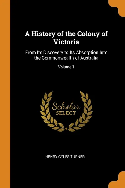 Обложка книги A History of the Colony of Victoria. From Its Discovery to Its Absorption Into the Commonwealth of Australia; Volume 1, Henry Gyles Turner