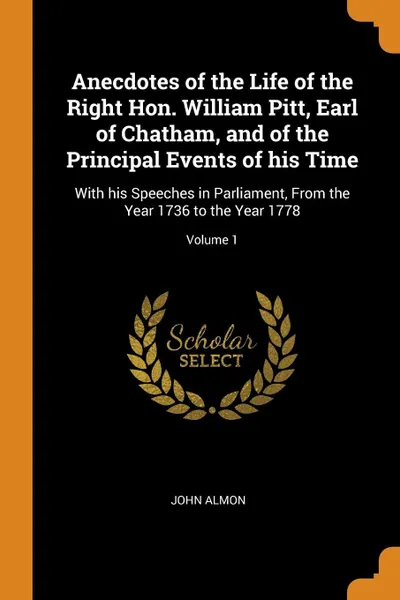 Обложка книги Anecdotes of the Life of the Right Hon. William Pitt, Earl of Chatham, and of the Principal Events of his Time. With his Speeches in Parliament, From the Year 1736 to the Year 1778; Volume 1, John Almon