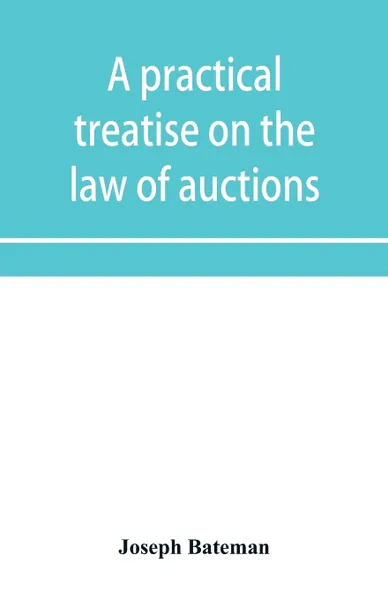 Обложка книги A practical treatise on the law of auctions. with forms and directions to auctioneers, Joseph Bateman