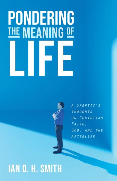 Обложка книги Pondering the Meaning of Life. A Skeptic's Thoughts on Christian Faith, God, and the Afterlife, Ian D. H. Smith