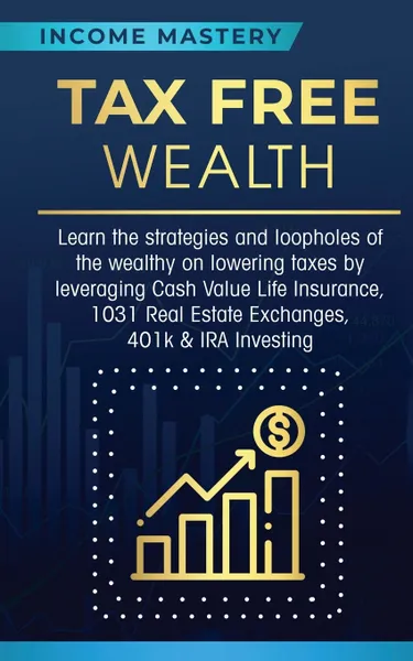 Обложка книги Tax Free Wealth. Learn the strategies and loopholes of the wealthy on lowering taxes by leveraging Cash Value Life Insurance, 1031 Real Estate Exchanges, 401k & IRA Investing, Income Mastery