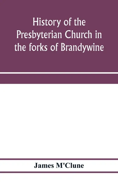 Обложка книги History of the Presbyterian Church in the forks of Brandywine, Chester County, Pa., (Brandywine Manor Presbyterian Church,) from A.D. 1735 to A.D. 1885. With Biographical sketches of the deceased pastors of the church, and of those who prepared fo..., James M'Clune