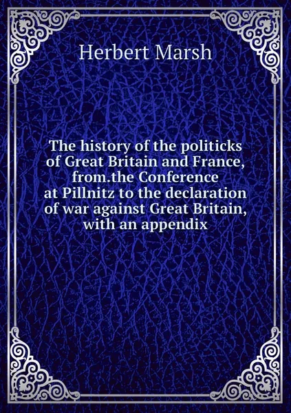 Обложка книги The history of the politicks of Great Britain and France, from.the Conference at Pillnitz to the declaration of war against Great Britain, with an appendix, Herbert Marsh